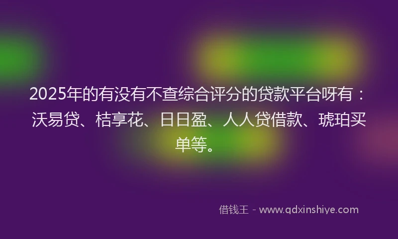 2025年的有没有不查综合评分的贷款平台呀有：沃易贷、桔享花、日日盈、人人贷借款、琥珀买单等。
