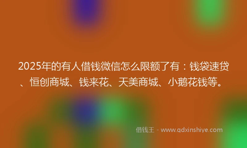 2025年的有人借钱微信怎么限额了有：钱袋速贷、恒创商城、钱来花、天美商城、小鹅花钱等。