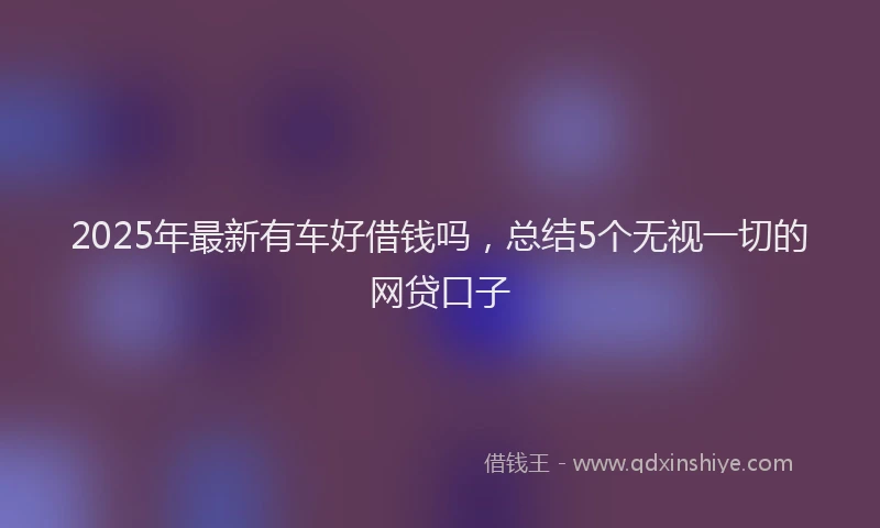 2025年最新有车好借钱吗，总结5个无视一切的网贷口子