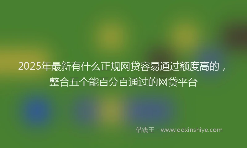 2025年最新有什么正规网贷容易通过额度高的，整合五个能百分百通过的网贷平台