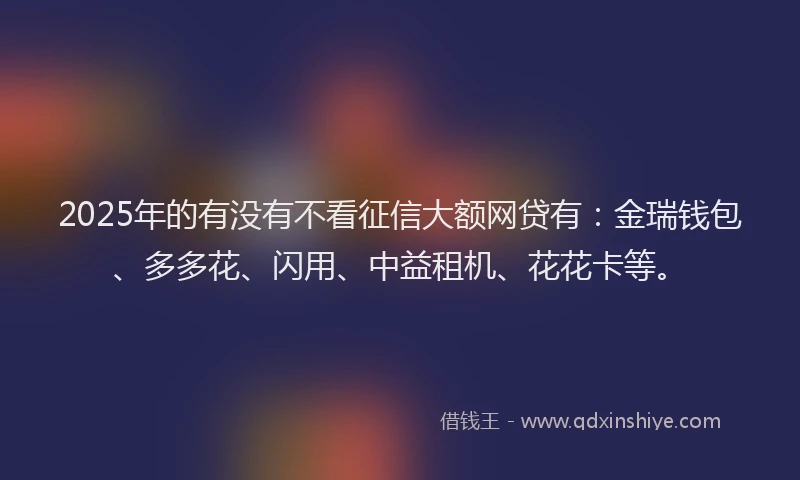 2025年的有没有不看征信大额网贷有：金瑞钱包、多多花、闪用、中益租机、花花卡等。