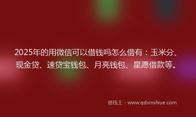 2025年的用微信可以借钱吗怎么借有：玉米分、现金贷、速贷宝钱包、月亮钱包、星愿借款等。