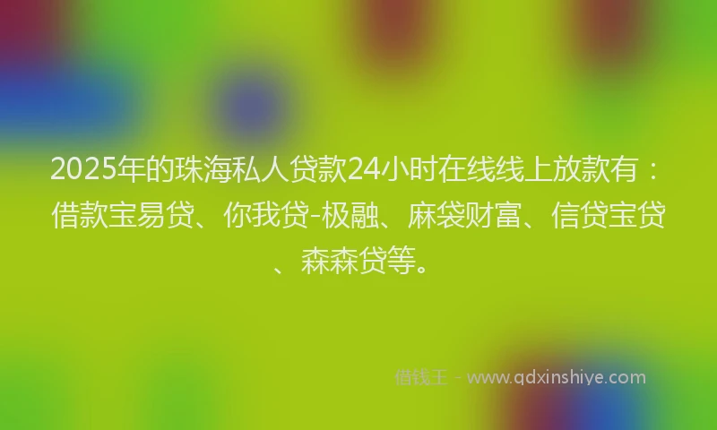 2025年的珠海私人贷款24小时在线线上放款有：借款宝易贷、你我贷-极融、麻袋财富、信贷宝贷、森森贷等。