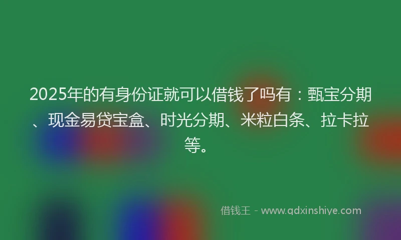 2025年的有身份证就可以借钱了吗有：甄宝分期、现金易贷宝盒、时光分期、米粒白条、拉卡拉等。