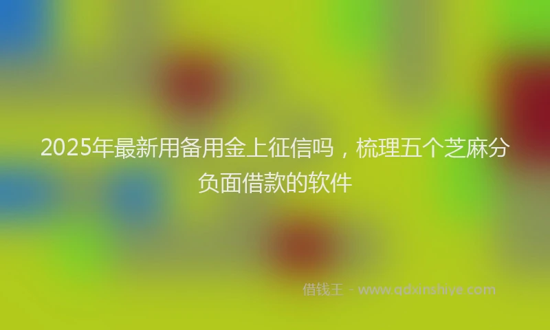 2025年最新用备用金上征信吗，梳理五个芝麻分负面借款的软件