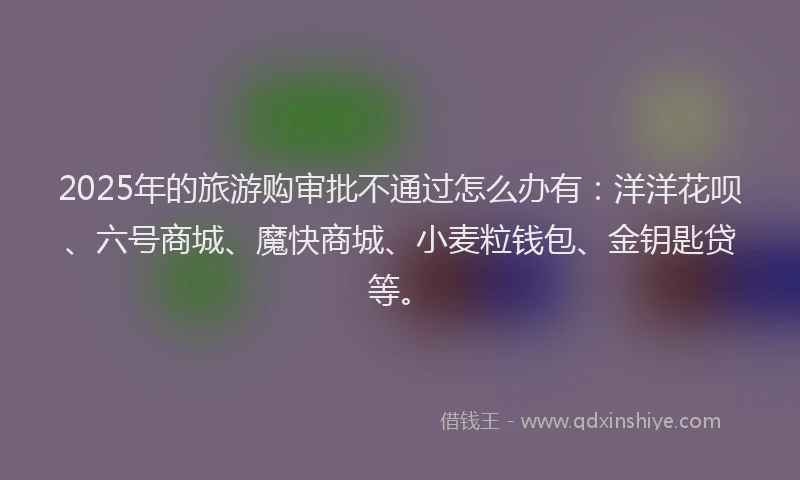 2025年的旅游购审批不通过怎么办有：洋洋花呗、六号商城、魔快商城、小麦粒钱包、金钥匙贷等。