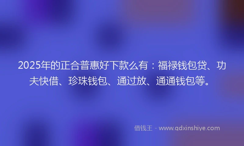 2025年的正合普惠好下款么有：福禄钱包贷、功夫快借、珍珠钱包、通过放、通通钱包等。