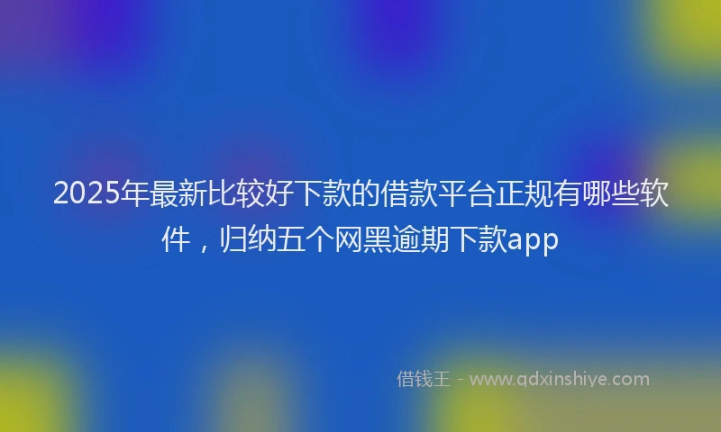 2025年最新比较好下款的借款平台正规有哪些软件，归纳五个网黑逾期下款app