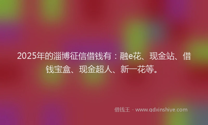 2025年的淄博征信借钱有：融e花、现金站、借钱宝盒、现金超人、新一花等。