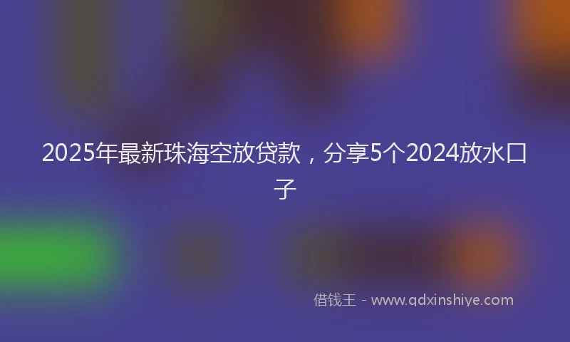 2025年最新珠海空放贷款，分享5个2024放水口子