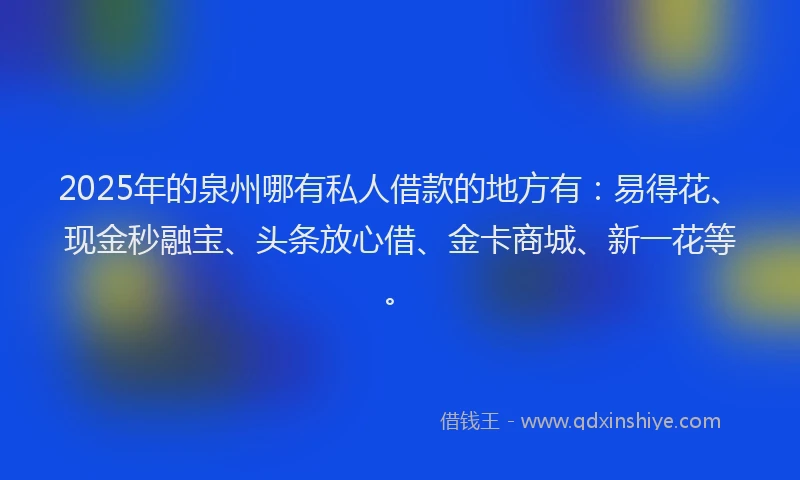 2025年的泉州哪有私人借款的地方有：易得花、现金秒融宝、头条放心借、金卡商城、新一花等。