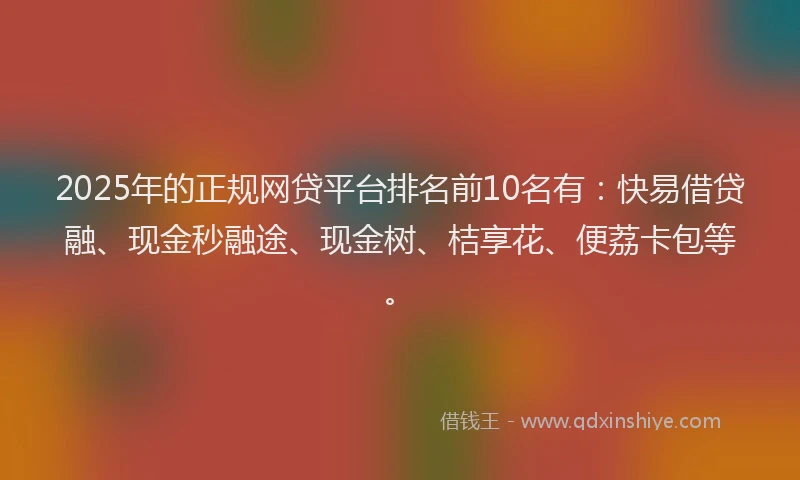 2025年的正规网贷平台排名前10名有：快易借贷融、现金秒融途、现金树、桔享花、便荔卡包等。