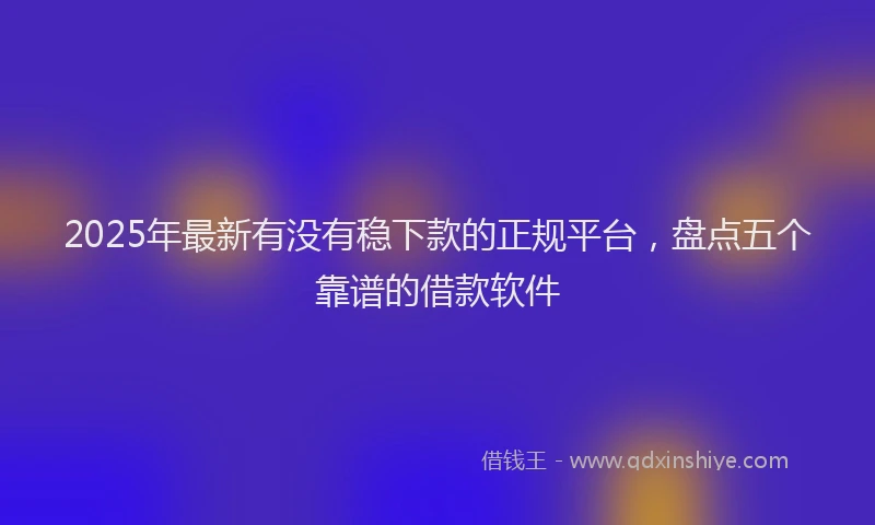 2025年最新有没有稳下款的正规平台，盘点五个靠谱的借款软件