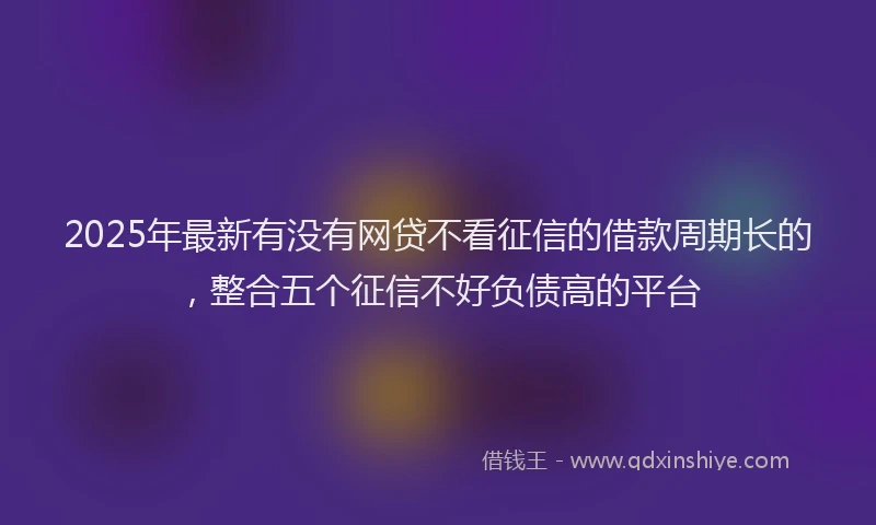 2025年最新有没有网贷不看征信的借款周期长的，整合五个征信不好负债高的平台