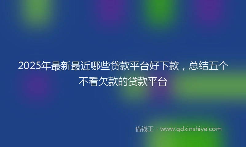 2025年最新最近哪些贷款平台好下款，总结五个不看欠款的贷款平台