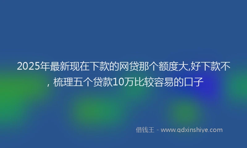2025年最新现在下款的网贷那个额度大,好下款不，梳理五个贷款10万比较容易的口子