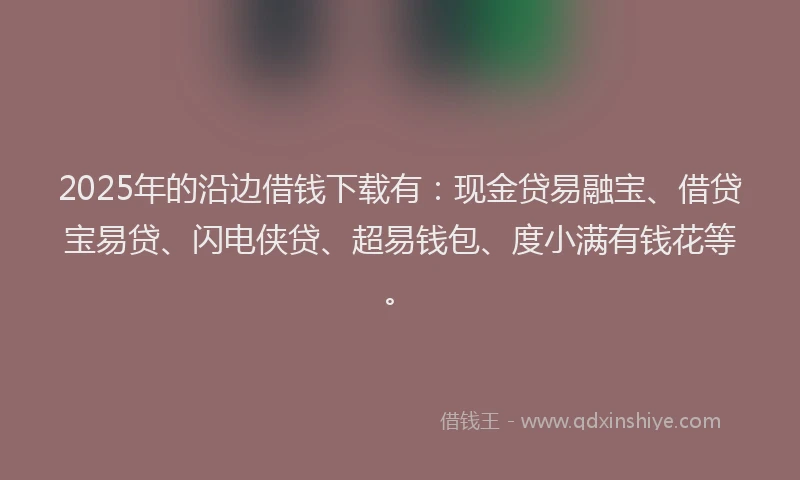 2025年的沿边借钱下载有：现金贷易融宝、借贷宝易贷、闪电侠贷、超易钱包、度小满有钱花等。