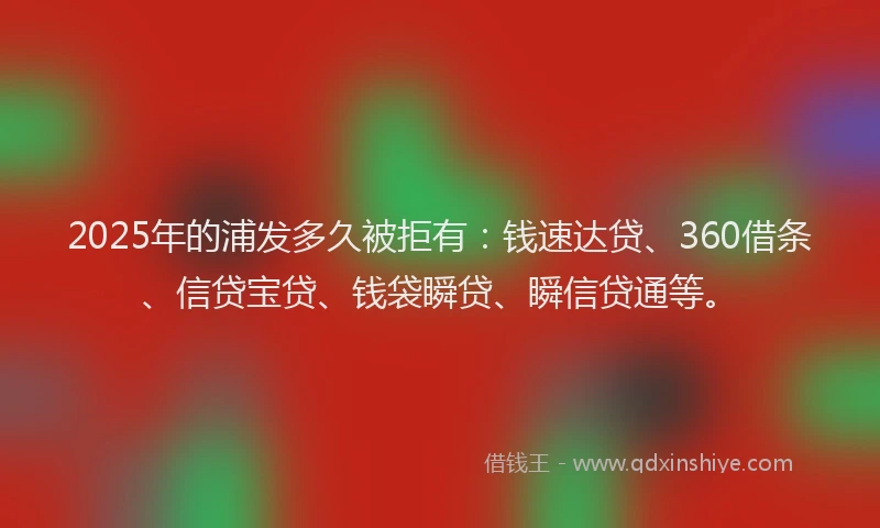 2025年的浦发多久被拒有：钱速达贷、360借条、信贷宝贷、钱袋瞬贷、瞬信贷通等。