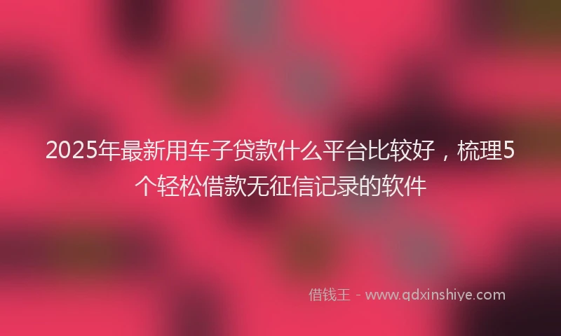 2025年最新用车子贷款什么平台比较好，梳理5个轻松借款无征信记录的软件