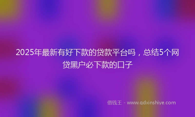2025年最新有好下款的贷款平台吗，总结5个网贷黑户必下款的口子