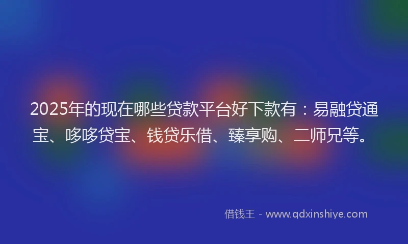 2025年的现在哪些贷款平台好下款有：易融贷通宝、哆哆贷宝、钱贷乐借、臻享购、二师兄等。