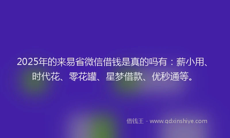 2025年的来易省微信借钱是真的吗有：薪小用、时代花、零花罐、星梦借款、优秒通等。
