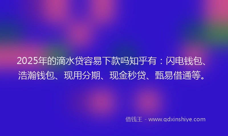 2025年的滴水贷容易下款吗知乎有：闪电钱包、浩瀚钱包、现用分期、现金秒贷、甄易借通等。