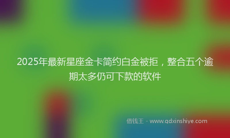 2025年最新星座金卡简约白金被拒，整合五个逾期太多仍可下款的软件