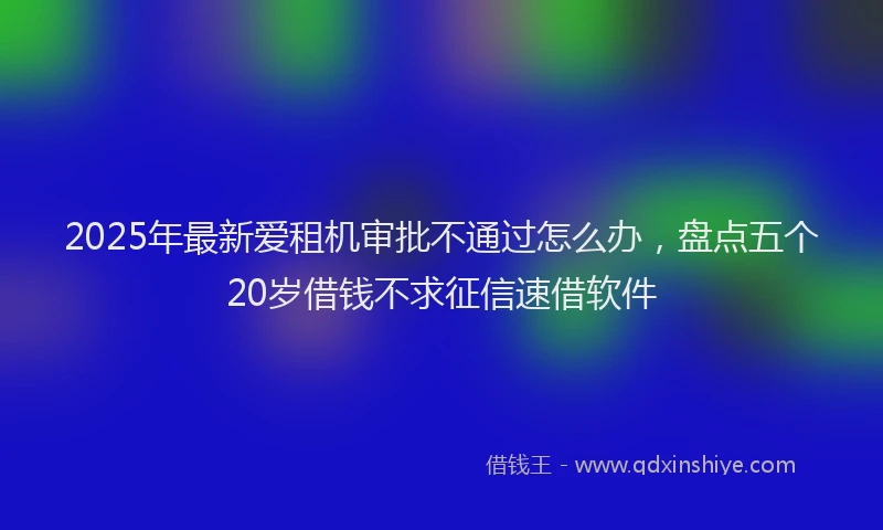 2025年最新爱租机审批不通过怎么办，盘点五个20岁借钱不求征信速借软件