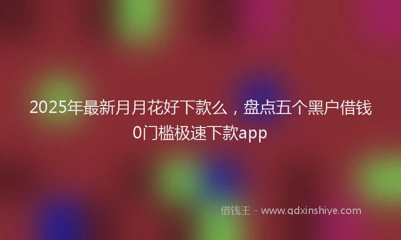 2025年最新月月花好下款么，盘点五个黑户借钱0门槛极速下款app