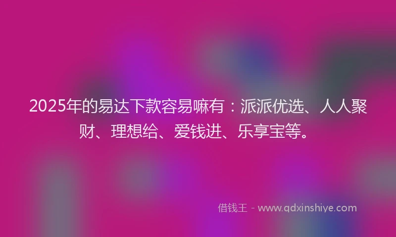 2025年的易达下款容易嘛有：派派优选、人人聚财、理想给、爱钱进、乐享宝等。