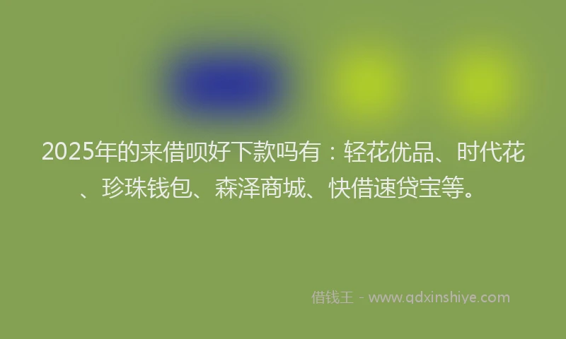 2025年的来借呗好下款吗有：轻花优品、时代花、珍珠钱包、森泽商城、快借速贷宝等。