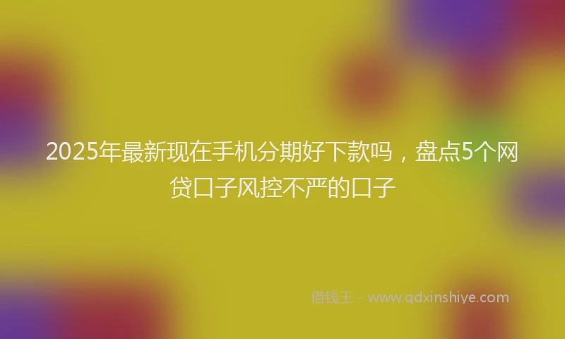 2025年最新现在手机分期好下款吗，盘点5个网贷口子风控不严的口子