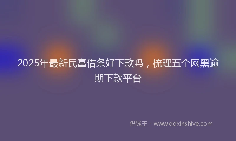 2025年最新民富借条好下款吗，梳理五个网黑逾期下款平台