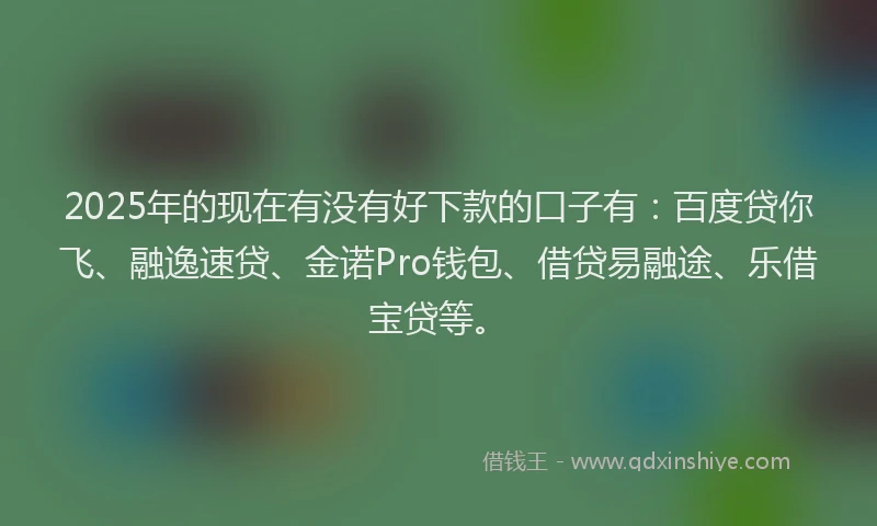 2025年的现在有没有好下款的口子有：百度贷你飞、融逸速贷、金诺Pro钱包、借贷易融途、乐借宝贷等。