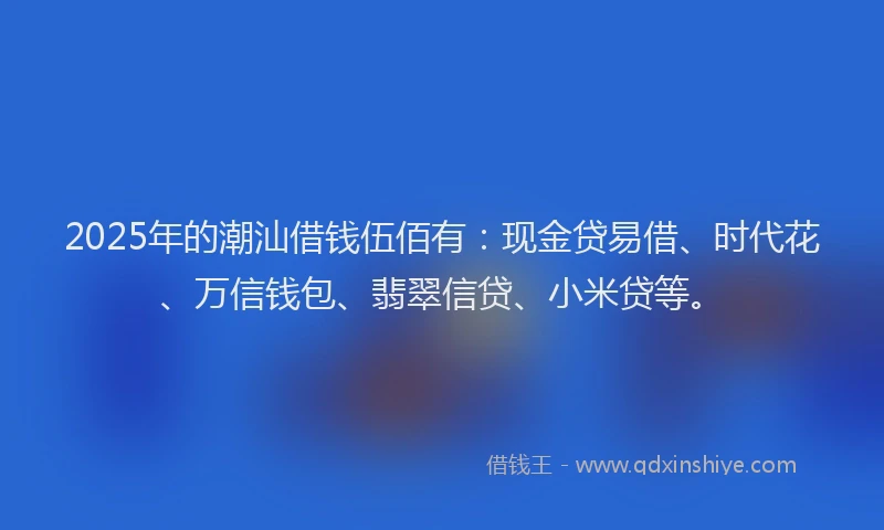 2025年的潮汕借钱伍佰有：现金贷易借、时代花、万信钱包、翡翠信贷、小米贷等。