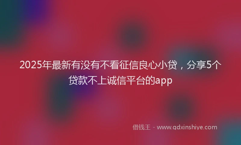 2025年最新有没有不看征信良心小贷，分享5个贷款不上诚信平台的app