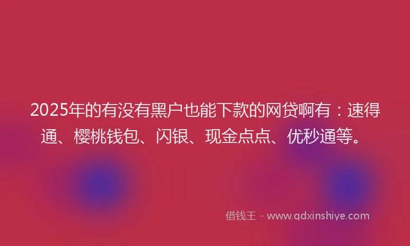 2025年的有没有黑户也能下款的网贷啊有：速得通、樱桃钱包、闪银、现金点点、优秒通等。