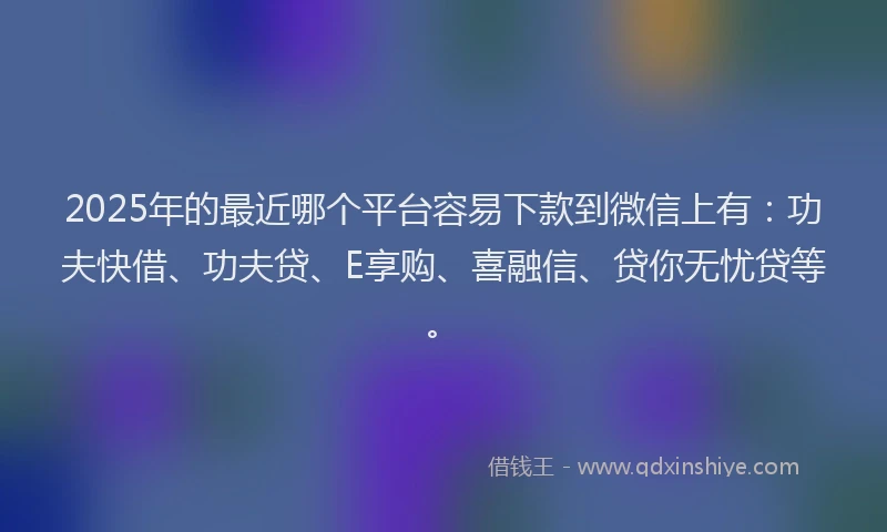 2025年的最近哪个平台容易下款到微信上有：功夫快借、功夫贷、E享购、喜融信、贷你无忧贷等。