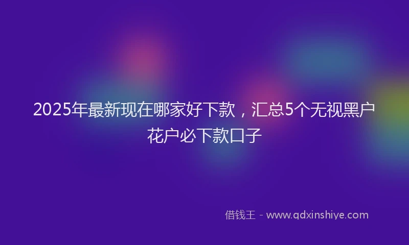 2025年最新现在哪家好下款，汇总5个无视黑户花户必下款口子