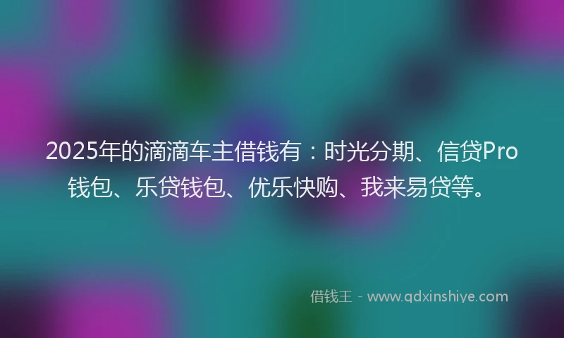 2025年的滴滴车主借钱有：时光分期、信贷Pro钱包、乐贷钱包、优乐快购、我来易贷等。