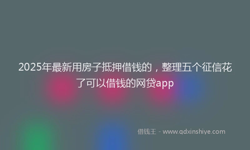 2025年最新用房子抵押借钱的，整理五个征信花了可以借钱的网贷app