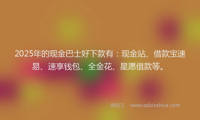 2025年的现金巴士好下款有：现金站、借款宝速易、速享钱包、全金花、星愿借款等。