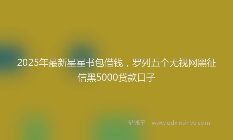 2025年最新星星书包借钱，罗列五个无视网黑征信黑5000贷款口子