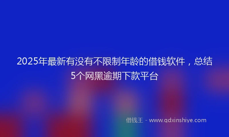 2025年最新有没有不限制年龄的借钱软件，总结5个网黑逾期下款平台