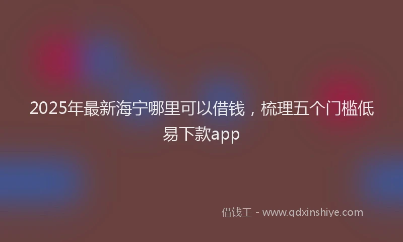 2025年最新海宁哪里可以借钱，梳理五个门槛低易下款app