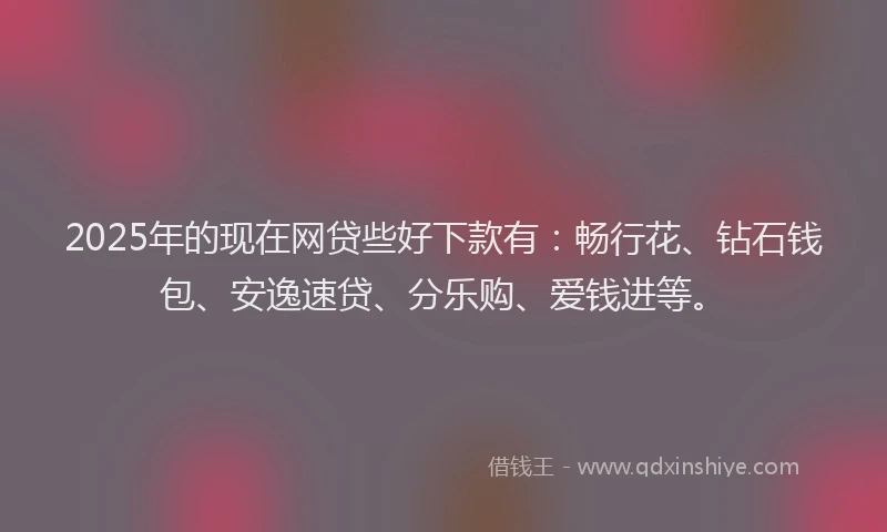 2025年的现在网贷些好下款有：畅行花、钻石钱包、安逸速贷、分乐购、爱钱进等。
