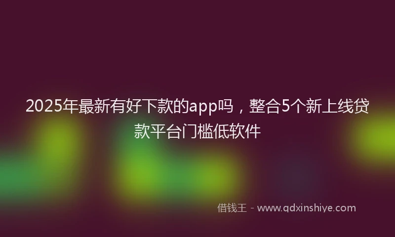 2025年最新有好下款的app吗，整合5个新上线贷款平台门槛低软件