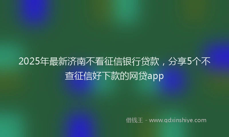 2025年最新济南不看征信银行贷款，分享5个不查征信好下款的网贷app