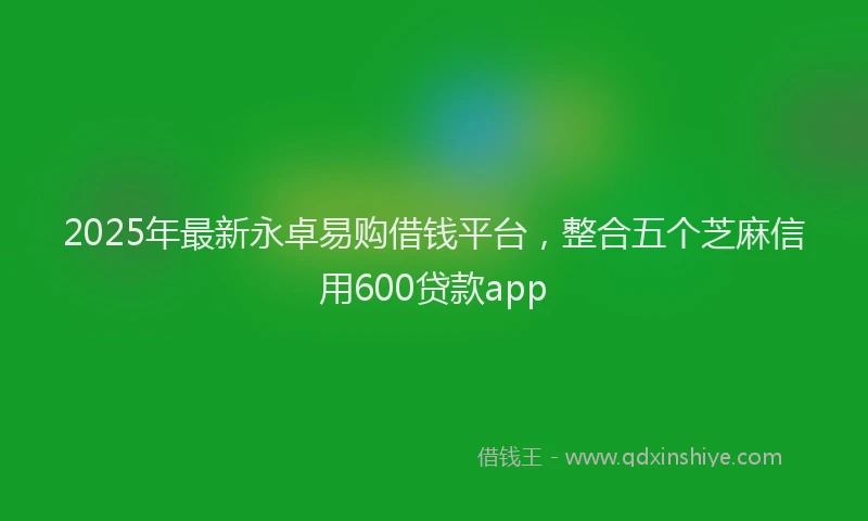 2025年最新永卓易购借钱平台，整合五个芝麻信用600贷款app